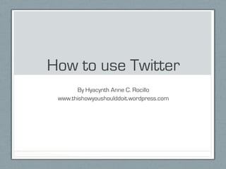 How to use Twitter
       By Hyacynth Anne C. Rocillo
 www.thishowyoushoulddoit.wordpress.com
 