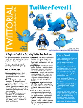 TWITTORIAL                                         Twitter-Fever!!
               updated October 2009




                                              by
                                        MICHELLE
                                      VILLALOBOS                                                                       Twitter Icons from:
                                         (@MIVI)                                    http://twitterrhea.wordpress.com/2009/02/16/icons/


 A Beginner’s Guide To Using Twitter For Business                                                 What IS Twitter?
The next 5 pages are full of the things that       5.Be authentic. Even if you’re tweeting for
                                                                                                  Twitter is a cross between Facebook
I would have liked to know when I started            business, be a human being. Don’t            status updates, blogging & IM.
using Twitter. I hope it helps!!                     promote yourself or your business in
                                                     every tweet. Provide value in your field     Posts or “tweets” must be 140
First up: 10 tips to get you started                 of expertise.                                characters or fewer.
(assuming you’re already signed up).               6.No quid pro quo. Just because someone
                                                                                                  When you follow someone, their
                                                     follows you doesn’t mean you have to
                                                                                                  posts appear on your Twitter home
Top 10 Twitter Tips                                  follow them. How many conversations          page. When someone follows you,
                                                     can you realistically follow at once?        your posts appear on their page.
                                                   7.No shortcuts. Corollary to #6: Following
1.Follow the leaders. They’re clearly
                                                     random people so they’ll follow you          Most people who sign up for Twitter
  doing it right: a few to look at:
                                                     doesn’t work in the long run (people         quit after a few posts.
  @mashable, @cracked, @ijustine,
                                                     who follow thousands of people are
  @dooce.                                                                                         Lots of people would like to use
                                                     probably not really reading those
2.Learn the lingo. You only have 140                                                              Twitter, but aren’t quite sure how to
                                                     tweets).                                     do it right...
  characters, so twitter shorthand is
                                                   8.Follow people. Notwithstanding #6 &
  essential. See page 3 for some basics.
                                                     #7, When you follow people you’re            We’re hoping to remedy that here.
3.Deliver value. Educate, entertain or
                                                     truly interested in, you expose yourself     Our philosophy: listen, engage,
  inform. Answering the question, “what                                                           deliver value, be consistent, be
                                                     to a whole new group of potential
  are you doing right now” (the original                                                          patient.
                                                     followers.
  Twitter catch-phrase) is usually NOT all
                                                   9.Jump in! Go ahead and jump into              This tutorial ISN’T about scammy,
  that compelling.
                                                     conversations if and when it makes           spammy techniques designed to get
4.Start tweeting! The more you tweet
                                                     sense. If you contribute value, others       you 100,000 random followers in 3
  (good stuff, of course) the more
                                                     will appreciate it and may follow you.       weeks... we believe in quality,
  followers you’ll get. Trust me, it
                                                   10.Feed it. To keep your relationships         qualified, engaged communities
  happens. Focus on posts that people
                                                     alive, you’ve got to be consistent.          held together by common interest.
  will SHARE... That’s a great way to
                                                     Tweeting 5, 10 or 15 times a day is just
  build your following.                                                                           Deliver value, the followers follow.
                                                     fine... as long as people want to read
                                                     what you’re posting.
 