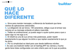 QUÉ LO
HACE
DIFERENTE
a. Sirve para mandar mensajes, a diferencia de facebook que tiene
cientos de aplicaciones adicionales.
b. La obligación de ser breve, 140 caracteres, obliga a que el emisor sea
conciso en su mensaje evitando el relleno inservible.
c. Twitter es unidireccional, yo puedo seguir a quien quiera pese a que a
quien sigo no me siga a mi.
d. El retwitt es una de sus armas más poderosas, poder repetir
exactamente lo que alguien ha dicho o que repitan exactamente lo que yo
he dicho.
e. Por su simplicidad es ideal para usar desde teléfonos móviles.
f. Es casi una tradición twitter con el hashtag #FF los viernes y mucha
gente tiene listas configuradas con este criterio para ver lo que se publica.
 