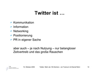 Twitter ist …
Kommunikation
Information
Networking
Positionierung
PR in eigener Sache

aber auch – je nach Nutzung – nur belangloser
Zeitvertreib und das große Rauschen



       19. Oktober 2009   Twitter: Mehr als 140 Zeichen – ein Tutorium mit Daniel Rehn   10
 
