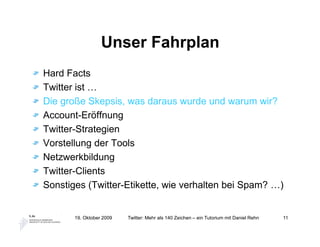 Unser Fahrplan
Hard Facts
Twitter ist …
Die große Skepsis, was daraus wurde und warum wir?
Account-Eröffnung
Twitter-Strategien
Vorstellung der Tools
Netzwerkbildung
Twitter-Clients
Sonstiges (Twitter-Etikette, wie verhalten bei Spam? …)


       19. Oktober 2009   Twitter: Mehr als 140 Zeichen – ein Tutorium mit Daniel Rehn   11
 