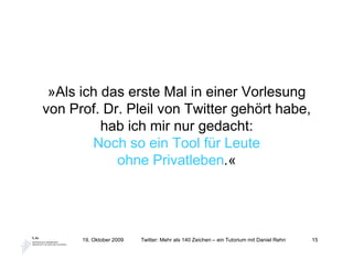 »Als ich das erste Mal in einer Vorlesung
von Prof. Dr. Pleil von Twitter gehört habe,
          hab ich mir nur gedacht:
        Noch so ein Tool für Leute
            ohne Privatleben.«




      19. Oktober 2009   Twitter: Mehr als 140 Zeichen – ein Tutorium mit Daniel Rehn   15
 