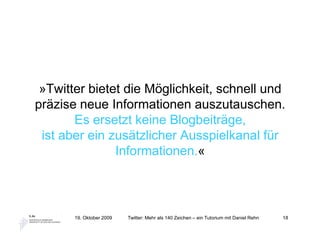 »Twitter bietet die Möglichkeit, schnell und
präzise neue Informationen auszutauschen.
       Es ersetzt keine Blogbeiträge,
 ist aber ein zusätzlicher Ausspielkanal für
               Informationen.«



       19. Oktober 2009   Twitter: Mehr als 140 Zeichen – ein Tutorium mit Daniel Rehn   18
 