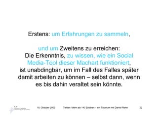 Erstens: um Erfahrungen zu sammeln,

        und um Zweitens zu erreichen:
   Die Erkenntnis, zu wissen, wie ein Social
    Media-Tool dieser Machart funktioniert,
ist unabdingbar, um im Fall des Falles später
damit arbeiten zu können – selbst dann, wenn
       es bis dahin veraltet sein könnte.


      19. Oktober 2009   Twitter: Mehr als 140 Zeichen – ein Tutorium mit Daniel Rehn   22
 