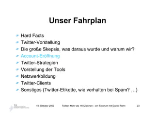 Unser Fahrplan
Hard Facts
Twitter-Vorstellung
Die große Skepsis, was daraus wurde und warum wir?
Account-Eröffnung
Twitter-Strategien
Vorstellung der Tools
Netzwerkbildung
Twitter-Clients
Sonstiges (Twitter-Etikette, wie verhalten bei Spam? …)


       19. Oktober 2009   Twitter: Mehr als 140 Zeichen – ein Tutorium mit Daniel Rehn   23
 