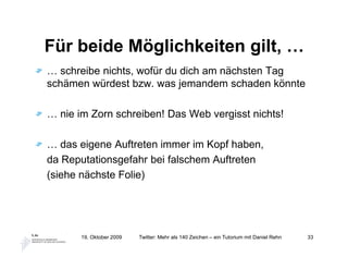 Für beide Möglichkeiten gilt, …
… schreibe nichts, wofür du dich am nächsten Tag
schämen würdest bzw. was jemandem schaden könnte

… nie im Zorn schreiben! Das Web vergisst nichts!

… das eigene Auftreten immer im Kopf haben,
da Reputationsgefahr bei falschem Auftreten
(siehe nächste Folie)




       19. Oktober 2009   Twitter: Mehr als 140 Zeichen – ein Tutorium mit Daniel Rehn   33
 
