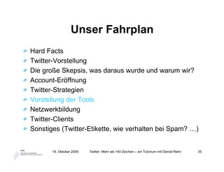 Unser Fahrplan
Hard Facts
Twitter-Vorstellung
Die große Skepsis, was daraus wurde und warum wir?
Account-Eröffnung
Twitter-Strategien
Vorstellung der Tools
Netzwerkbildung
Twitter-Clients
Sonstiges (Twitter-Etikette, wie verhalten bei Spam? …)


       19. Oktober 2009   Twitter: Mehr als 140 Zeichen – ein Tutorium mit Daniel Rehn   35
 