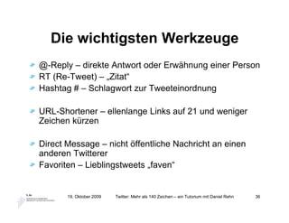 Die wichtigsten Werkzeuge
@-Reply – direkte Antwort oder Erwähnung einer Person
RT (Re-Tweet) – „Zitat“
Hashtag # – Schlagwort zur Tweeteinordnung

URL-Shortener – ellenlange Links auf 21 und weniger
Zeichen kürzen

Direct Message – nicht öffentliche Nachricht an einen
anderen Twitterer
Favoriten – Lieblingstweets „faven“


       19. Oktober 2009   Twitter: Mehr als 140 Zeichen – ein Tutorium mit Daniel Rehn   36
 