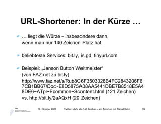 URL-Shortener: In der Kürze …
… liegt die Würze – insbesondere dann,
wenn man nur 140 Zeichen Platz hat

beliebteste Services: bit.ly, is.gd, tinyurl.com

Beispiel: „Jenson Button Weltmeister“
(von FAZ.net zu bit.ly)
http://www.faz.net/s/Rub8C6F3503328B4FC2843206F6
7CB1BB67/Doc~E8D5875A08AA5441DBE7B8518E5A4
8DE6~ATpl~Ecommon~Scontent.html (121 Zeichen)
vs. http://bit.ly/2aAQxH (20 Zeichen)

       19. Oktober 2009   Twitter: Mehr als 140 Zeichen – ein Tutorium mit Daniel Rehn   39
 