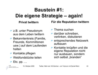 Baustein #1:
 Die eigene Strategie – again!
   Privat twittern                         Für die Reputation twittern


z.B. unter Pseudonym                           Thema suchen
aus dem Leben twittern                         darüber schreiben,
                                               verlinken, diskutieren
Bekanntenkreis (Familie,
Freunde, Kommilitonen                          entsprechendes Netzwerk
                                               aufbauen
usw.) auf dem Laufenden
halten                                         Kontakte knüpfen und die
                                               eigene Reputation nicht
Kontakte pflegen                               nur ausbauen, sondern
Webfundstücke teilen                           sich selbst „branden“
Etc. pp. …
      19. Oktober 2009   Twitter: Mehr als 140 Zeichen – ein Tutorium mit Daniel Rehn   43
 