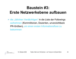 Baustein #3:
Erste Netzwerkebene aufbauen
die „üblichen Verdächtigen“ in die Liste der Followings
aufnehmen (Kommilitonen, Dozenten, unverzichtbare
PR-Größen), um einen ersten Informationsfluss zu
bekommen




       19. Oktober 2009   Twitter: Mehr als 140 Zeichen – ein Tutorium mit Daniel Rehn   45
 