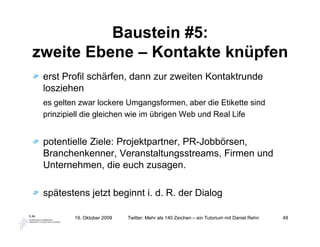 Baustein #5:
zweite Ebene – Kontakte knüpfen
 erst Profil schärfen, dann zur zweiten Kontaktrunde
 losziehen
 es gelten zwar lockere Umgangsformen, aber die Etikette sind
 prinzipiell die gleichen wie im übrigen Web und Real Life


 potentielle Ziele: Projektpartner, PR-Jobbörsen,
 Branchenkenner, Veranstaltungsstreams, Firmen und
 Unternehmen, die euch zusagen.

 spätestens jetzt beginnt i. d. R. der Dialog

         19. Oktober 2009   Twitter: Mehr als 140 Zeichen – ein Tutorium mit Daniel Rehn   48
 