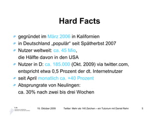 Hard Facts
gegründet im März 2006 in Kalifornien
in Deutschland „populär“ seit Spätherbst 2007
Nutzer weltweit: ca. 45 Mio,
die Hälfte davon in den USA
Nutzer in D: ca. 185.000 (Okt. 2009) via twitter.com,
entspricht etwa 0,5 Prozent der dt. Internetnutzer
seit April monatlich ca. +40 Prozent
Absprungrate von Neulingen:
ca. 30% nach zwei bis drei Wochen


         19. Oktober 2009    Twitter: Mehr als 140 Zeichen – ein Tutorium mit Daniel Rehn   5
 
