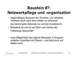 Baustein #7:
Netzwerkpflege und -organisation
 regelmäßiges Scannen der Timeline, um nützliche
 Twitterer auch nach dem Adden zu erkennen
 (du kannst jede Sekunde nur einmal investieren!)
 Netzwerk ab und an auf Sinn und Unsinn der
 Followings überprüfen

 nach Möglichkeit das eigene Netzwerk in Gruppen
 aufteilen (machbar mit Clients – und bald auch auf
 twitter.com)


        19. Oktober 2009   Twitter: Mehr als 140 Zeichen – ein Tutorium mit Daniel Rehn   50
 