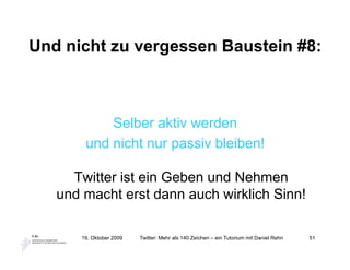 Und nicht zu vergessen Baustein #8:



           Selber aktiv werden
       und nicht nur passiv bleiben!

     Twitter ist ein Geben und Nehmen
   und macht erst dann auch wirklich Sinn!

      19. Oktober 2009   Twitter: Mehr als 140 Zeichen – ein Tutorium mit Daniel Rehn   51
 
