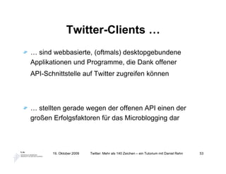Twitter-Clients …
… sind webbasierte, (oftmals) desktopgebundene
Applikationen und Programme, die Dank offener
API-Schnittstelle auf Twitter zugreifen können




… stellten gerade wegen der offenen API einen der
großen Erfolgsfaktoren für das Microblogging dar




       19. Oktober 2009   Twitter: Mehr als 140 Zeichen – ein Tutorium mit Daniel Rehn   53
 