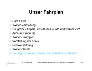 Unser Fahrplan
Hard Facts
Twitter-Vorstellung
Die große Skepsis, was daraus wurde und warum wir?
Account-Eröffnung
Twitter-Strategien
Vorstellung der Tools
Netzwerkbildung
Twitter-Clients
Sonstiges (Twitter-Etikette, wie verhalten bei Spam? …)


       19. Oktober 2009   Twitter: Mehr als 140 Zeichen – ein Tutorium mit Daniel Rehn   57
 