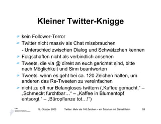 Kleiner Twitter-Knigge
kein Follower-Terror
Twitter nicht massiv als Chat missbrauchen
- Unterschied zwischen Dialog und Schwätzchen kennen
Folgschaften nicht als verbindlich ansehen
Tweets, die via @ direkt an euch gerichtet sind, bitte
nach Möglichkeit und Sinn beantworten
Tweets wenn es geht bei ca. 120 Zeichen halten, um
anderen das Re-Tweeten zu vereinfachen
nicht zu oft nur Belangloses twittern („Kaffee gemacht.“ –
„Schmeckt furchtbar…“ – „Kaffee in Blumentopf
entsorgt.“ – „Büropflanze tot…!“)
       19. Oktober 2009   Twitter: Mehr als 140 Zeichen – ein Tutorium mit Daniel Rehn   58
 