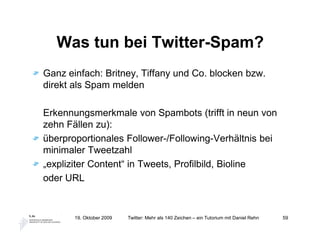 Was tun bei Twitter-Spam?
Ganz einfach: Britney, Tiffany und Co. blocken bzw.
direkt als Spam melden

Erkennungsmerkmale von Spambots (trifft in neun von
zehn Fällen zu):
überproportionales Follower-/Following-Verhältnis bei
minimaler Tweetzahl
„expliziter Content“ in Tweets, Profilbild, Bioline
oder URL


       19. Oktober 2009   Twitter: Mehr als 140 Zeichen – ein Tutorium mit Daniel Rehn   59
 