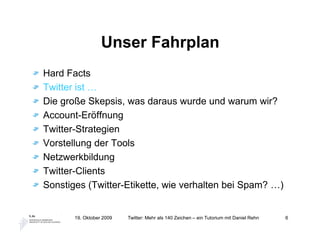 Unser Fahrplan
Hard Facts
Twitter ist …
Die große Skepsis, was daraus wurde und warum wir?
Account-Eröffnung
Twitter-Strategien
Vorstellung der Tools
Netzwerkbildung
Twitter-Clients
Sonstiges (Twitter-Etikette, wie verhalten bei Spam? …)


       19. Oktober 2009   Twitter: Mehr als 140 Zeichen – ein Tutorium mit Daniel Rehn   6
 