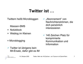 Twitter ist …
Twittern heißt Microbloggen                        „Abonnement“ von
                                                   Nachrichtenströmen, die
  Massen-SMS                                       dich persönlich
                                                   interessieren
+ Notizblock
+ Weblog im Kleinen
                                                   140 Zeichen Platz für
                                                   komprimierte
= Microblogging                                    Kommunikation und
                                                   Information
  Twitter ist übrigens kein
  IM-Ersatz, dafür gibt es IM

          19. Oktober 2009   Twitter: Mehr als 140 Zeichen – ein Tutorium mit Daniel Rehn   7
 
