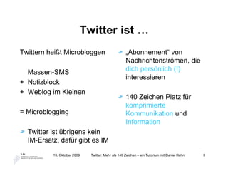 Twitter ist …
Twittern heißt Microbloggen                        „Abonnement“ von
                                                   Nachrichtenströmen, die
  Massen-SMS                                       dich persönlich (!)
                                                   interessieren
+ Notizblock
+ Weblog im Kleinen
                                                   140 Zeichen Platz für
                                                   komprimierte
= Microblogging                                    Kommunikation und
                                                   Information
  Twitter ist übrigens kein
  IM-Ersatz, dafür gibt es IM

          19. Oktober 2009   Twitter: Mehr als 140 Zeichen – ein Tutorium mit Daniel Rehn   8
 