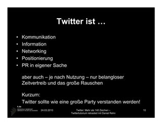 Twitter ist …
•   Kommunikation
•   Information
•   Networking
•   Positionierung
•   PR in eigener Sache

    aber auch – je nach Nutzung – nur belangloser
    Zeitvertreib und das große Rauschen

    Kurzum:
    Twitter sollte wie eine große Party verstanden werden!
            24.03.2010           Twitter: Mehr als 140 Zeichen –       10
                            Twittertutorium reloaded mit Daniel Rehn
 