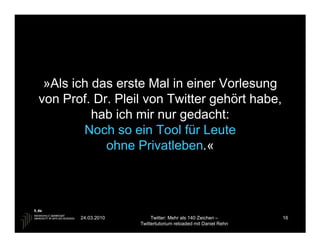 »Als ich das erste Mal in einer Vorlesung
von Prof. Dr. Pleil von Twitter gehört habe,
          hab ich mir nur gedacht:
        Noch so ein Tool für Leute
            ohne Privatleben.«




       24.03.2010        Twitter: Mehr als 140 Zeichen –       16
                    Twittertutorium reloaded mit Daniel Rehn
 