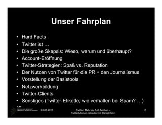 Unser Fahrplan
•   Hard Facts
•   Twitter ist …
•   Die große Skepsis: Wieso, warum und überhaupt?
•   Account-Eröffnung
•   Twitter-Strategien: Spaß vs. Reputation
•   Der Nutzen von Twitter für die PR + den Journalismus
•   Vorstellung der Basistools
•   Netzwerkbildung
•   Twitter-Clients
•   Sonstiges (Twitter-Etikette, wie verhalten bei Spam? …)
            24.03.2010         Twitter: Mehr als 140 Zeichen –       2
                          Twittertutorium reloaded mit Daniel Rehn
 