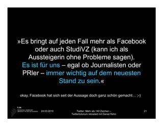 »Es bringt auf jeden Fall mehr als Facebook
      oder auch StudiVZ (kann ich als
   Aussteigerin ohne Probleme sagen).
 Es ist für uns – egal ob Journalisten oder
 PRler – immer wichtig auf dem neuesten
               Stand zu sein.«

okay, Facebook hat sich seit der Aussage doch ganz schön gemacht… ;-)



            24.03.2010            Twitter: Mehr als 140 Zeichen –       21
                             Twittertutorium reloaded mit Daniel Rehn
 