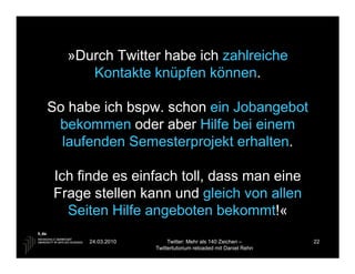»Durch Twitter habe ich zahlreiche
     Kontakte knüpfen können.

So habe ich bspw. schon ein Jobangebot
 bekommen oder aber Hilfe bei einem
  laufenden Semesterprojekt erhalten.

Ich finde es einfach toll, dass man eine
Frage stellen kann und gleich von allen
  Seiten Hilfe angeboten bekommt!«
      24.03.2010        Twitter: Mehr als 140 Zeichen –       22
                   Twittertutorium reloaded mit Daniel Rehn
 