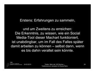 Erstens: Erfahrungen zu sammeln,

        und um Zweitens zu erreichen:
   Die Erkenntnis, zu wissen, wie ein Social
    Media-Tool dieser Machart funktioniert,
ist unabdingbar, um im Fall des Falles später
damit arbeiten zu können – selbst dann, wenn
       es bis dahin veraltet sein könnte.


        24.03.2010        Twitter: Mehr als 140 Zeichen –       24
                     Twittertutorium reloaded mit Daniel Rehn
 