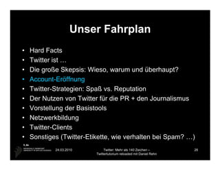 Unser Fahrplan
•   Hard Facts
•   Twitter ist …
•   Die große Skepsis: Wieso, warum und überhaupt?
•   Account-Eröffnung
•   Twitter-Strategien: Spaß vs. Reputation
•   Der Nutzen von Twitter für die PR + den Journalismus
•   Vorstellung der Basistools
•   Netzwerkbildung
•   Twitter-Clients
•   Sonstiges (Twitter-Etikette, wie verhalten bei Spam? …)
            24.03.2010         Twitter: Mehr als 140 Zeichen –       26
                          Twittertutorium reloaded mit Daniel Rehn
 