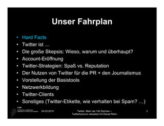 Unser Fahrplan
•   Hard Facts
•   Twitter ist …
•   Die große Skepsis: Wieso, warum und überhaupt?
•   Account-Eröffnung
•   Twitter-Strategien: Spaß vs. Reputation
•   Der Nutzen von Twitter für die PR + den Journalismus
•   Vorstellung der Basistools
•   Netzwerkbildung
•   Twitter-Clients
•   Sonstiges (Twitter-Etikette, wie verhalten bei Spam? …)
            24.03.2010         Twitter: Mehr als 140 Zeichen –       3
                          Twittertutorium reloaded mit Daniel Rehn
 