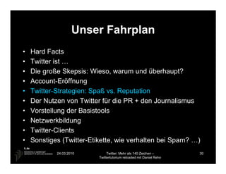 Unser Fahrplan
•   Hard Facts
•   Twitter ist …
•   Die große Skepsis: Wieso, warum und überhaupt?
•   Account-Eröffnung
•   Twitter-Strategien: Spaß vs. Reputation
•   Der Nutzen von Twitter für die PR + den Journalismus
•   Vorstellung der Basistools
•   Netzwerkbildung
•   Twitter-Clients
•   Sonstiges (Twitter-Etikette, wie verhalten bei Spam? …)
            24.03.2010         Twitter: Mehr als 140 Zeichen –       30
                          Twittertutorium reloaded mit Daniel Rehn
 