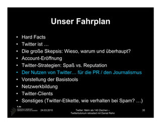 Unser Fahrplan
•   Hard Facts
•   Twitter ist …
•   Die große Skepsis: Wieso, warum und überhaupt?
•   Account-Eröffnung
•   Twitter-Strategien: Spaß vs. Reputation
•   Der Nutzen von Twitter… für die PR / den Journalismus
•   Vorstellung der Basistools
•   Netzwerkbildung
•   Twitter-Clients
•   Sonstiges (Twitter-Etikette, wie verhalten bei Spam? …)
            24.03.2010         Twitter: Mehr als 140 Zeichen –       35
                          Twittertutorium reloaded mit Daniel Rehn
 
