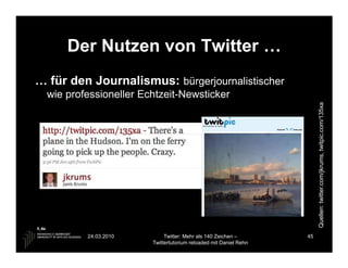Der Nutzen von Twitter …
… für den Journalismus: bürgerjournalistischer
  wie professioneller Echtzeit-Newsticker




                                                                        Quellen: twitter.com/jkrums, twitpic.com/135xa
          24.03.2010         Twitter: Mehr als 140 Zeichen –       45
                        Twittertutorium reloaded mit Daniel Rehn
 