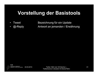 Vorstellung der Basistools
• Tweet                  Bezeichnung für ein Update
• @-Reply                Antwort an jemanden / Erwähnung




            24.03.2010           Twitter: Mehr als 140 Zeichen –       51
                            Twittertutorium reloaded mit Daniel Rehn
 