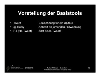 Vorstellung der Basistools
• Tweet                Bezeichnung für ein Update
• @-Reply              Antwort an jemanden / Erwähnung
• RT (Re-Tweet)        Zitat eines Tweets




          24.03.2010           Twitter: Mehr als 140 Zeichen –       52
                          Twittertutorium reloaded mit Daniel Rehn
 
