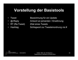 Vorstellung der Basistools
•   Tweet                Bezeichnung für ein Update
•   @-Reply              Antwort an jemanden / Erwähnung
•   RT (Re-Tweet)        Zitat eines Tweets
•   Hashtag              Schlagwort zur Tweeteinordnung via #




            24.03.2010            Twitter: Mehr als 140 Zeichen –       53
                             Twittertutorium reloaded mit Daniel Rehn
 
