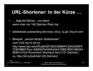 URL-Shortener: In der Kürze …
• … liegt die Würze – vor allem,
  wenn man nur 140 Zeichen Platz hat

• beliebteste outstanding Services: bit.ly, is.gd, tinyurl.com

• Beispiel: „Jenson Button Weltmeister“
  (von FAZ.net zu bit.ly)
  http://www.faz.net/s/Rub8C6F3503328B4FC2843206F6
  7CB1BB67/Doc~E8D5875A08AA5441DBE7B8518E5A4
  8DE6~ATpl~Ecommon~Scontent.html (121 Zeichen)
  vs. http://bit.ly/2aAQxH (20 Zeichen)

           24.03.2010          Twitter: Mehr als 140 Zeichen –       58
                          Twittertutorium reloaded mit Daniel Rehn
 