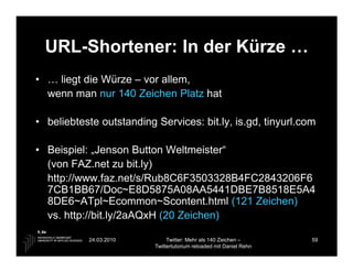 URL-Shortener: In der Kürze …
• … liegt die Würze – vor allem,
  wenn man nur 140 Zeichen Platz hat

• beliebteste outstanding Services: bit.ly, is.gd, tinyurl.com

• Beispiel: „Jenson Button Weltmeister“
  (von FAZ.net zu bit.ly)
  http://www.faz.net/s/Rub8C6F3503328B4FC2843206F6
  7CB1BB67/Doc~E8D5875A08AA5441DBE7B8518E5A4
  8DE6~ATpl~Ecommon~Scontent.html (121 Zeichen)
  vs. http://bit.ly/2aAQxH (20 Zeichen)

           24.03.2010          Twitter: Mehr als 140 Zeichen –       59
                          Twittertutorium reloaded mit Daniel Rehn
 