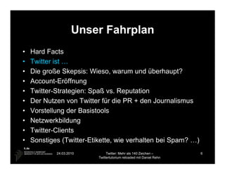 Unser Fahrplan
•   Hard Facts
•   Twitter ist …
•   Die große Skepsis: Wieso, warum und überhaupt?
•   Account-Eröffnung
•   Twitter-Strategien: Spaß vs. Reputation
•   Der Nutzen von Twitter für die PR + den Journalismus
•   Vorstellung der Basistools
•   Netzwerkbildung
•   Twitter-Clients
•   Sonstiges (Twitter-Etikette, wie verhalten bei Spam? …)
            24.03.2010         Twitter: Mehr als 140 Zeichen –       6
                          Twittertutorium reloaded mit Daniel Rehn
 