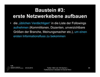 Baustein #3:
  erste Netzwerkebene aufbauen
• die „üblichen Verdächtigen“ in die Liste der Followings
  aufnehmen (Kommilitonen, Dozenten, unverzichtbare
  Größen der Branche, Meinungsmacher etc.), um einen
  ersten Informationsfluss zu bekommen




           24.03.2010         Twitter: Mehr als 140 Zeichen –       65
                         Twittertutorium reloaded mit Daniel Rehn
 