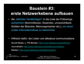 Baustein #3:
  erste Netzwerkebene aufbauen
• die „üblichen Verdächtigen“ in die Liste der Followings
  aufnehmen (Kommilitonen, Dozenten, unverzichtbare
  Größen der Branche, Meinungsmacher etc.), um einen
  ersten Informationsfluss zu bekommen


• Hilfreich dafür: die Listen von talkabout communications
  Social Media- u. PR-Berater: http://www.talkabout.de/twitter/pr/
  Journalisten: http://www.talkabout.de/twitter/journalisten/
  Medien: http://www.talkabout.de/twitter/medien/

            24.03.2010             Twitter: Mehr als 140 Zeichen –       66
                              Twittertutorium reloaded mit Daniel Rehn
 