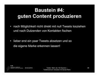 Baustein #4:
     guten Content produzieren
• nach Möglichkeit nicht direkt mit null Tweets losziehen
  und nach Dutzenden von Kontakten fischen


• lieber erst ein paar Tweets absetzen und so
  die eigene Marke erkennen lassen!




           24.03.2010         Twitter: Mehr als 140 Zeichen –       68
                         Twittertutorium reloaded mit Daniel Rehn
 