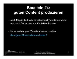 Baustein #4:
     guten Content produzieren
• nach Möglichkeit nicht direkt mit null Tweets losziehen
  und nach Dutzenden von Kontakten fischen


• lieber erst ein paar Tweets absetzen und so
  die eigene Marke erkennen lassen!




           24.03.2010         Twitter: Mehr als 140 Zeichen –       69
                         Twittertutorium reloaded mit Daniel Rehn
 