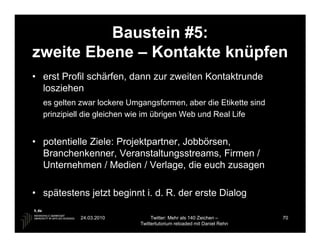Baustein #5:
zweite Ebene – Kontakte knüpfen
• erst Profil schärfen, dann zur zweiten Kontaktrunde
  losziehen
  es gelten zwar lockere Umgangsformen, aber die Etikette sind
  prinzipiell die gleichen wie im übrigen Web und Real Life


• potentielle Ziele: Projektpartner, Jobbörsen,
  Branchenkenner, Veranstaltungsstreams, Firmen /
  Unternehmen / Medien / Verlage, die euch zusagen

• spätestens jetzt beginnt i. d. R. der erste Dialog

            24.03.2010           Twitter: Mehr als 140 Zeichen –       70
                            Twittertutorium reloaded mit Daniel Rehn
 
