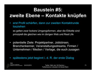 Baustein #5:
zweite Ebene – Kontakte knüpfen
• erst Profil schärfen, dann zur zweiten Kontaktrunde
  losziehen
  es gelten zwar lockere Umgangsformen, aber die Etikette sind
  prinzipiell die gleichen wie im übrigen Web und Real Life


• potentielle Ziele: Projektpartner, Jobbörsen,
  Branchenkenner, Veranstaltungsstreams, Firmen /
  Unternehmen / Medien / Verlage, die euch zusagen

• spätestens jetzt beginnt i. d. R. der erste Dialog

            24.03.2010           Twitter: Mehr als 140 Zeichen –       71
                            Twittertutorium reloaded mit Daniel Rehn
 