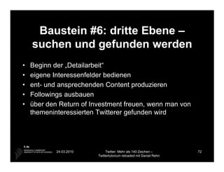 Baustein #6: dritte Ebene –
    suchen und gefunden werden
•   Beginn der „Detailarbeit“
•   eigene Interessenfelder bedienen
•   ent- und ansprechenden Content produzieren
•   Followings ausbauen
•   über den Return of Investment freuen, wenn man von
    themeninteressierten Twitterer gefunden wird




            24.03.2010        Twitter: Mehr als 140 Zeichen –       72
                         Twittertutorium reloaded mit Daniel Rehn
 
